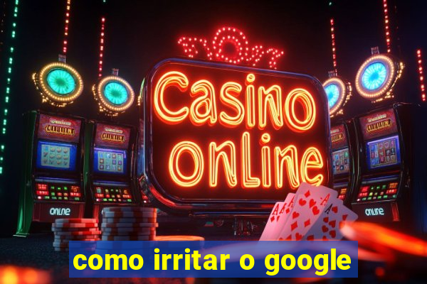 como irritar o google